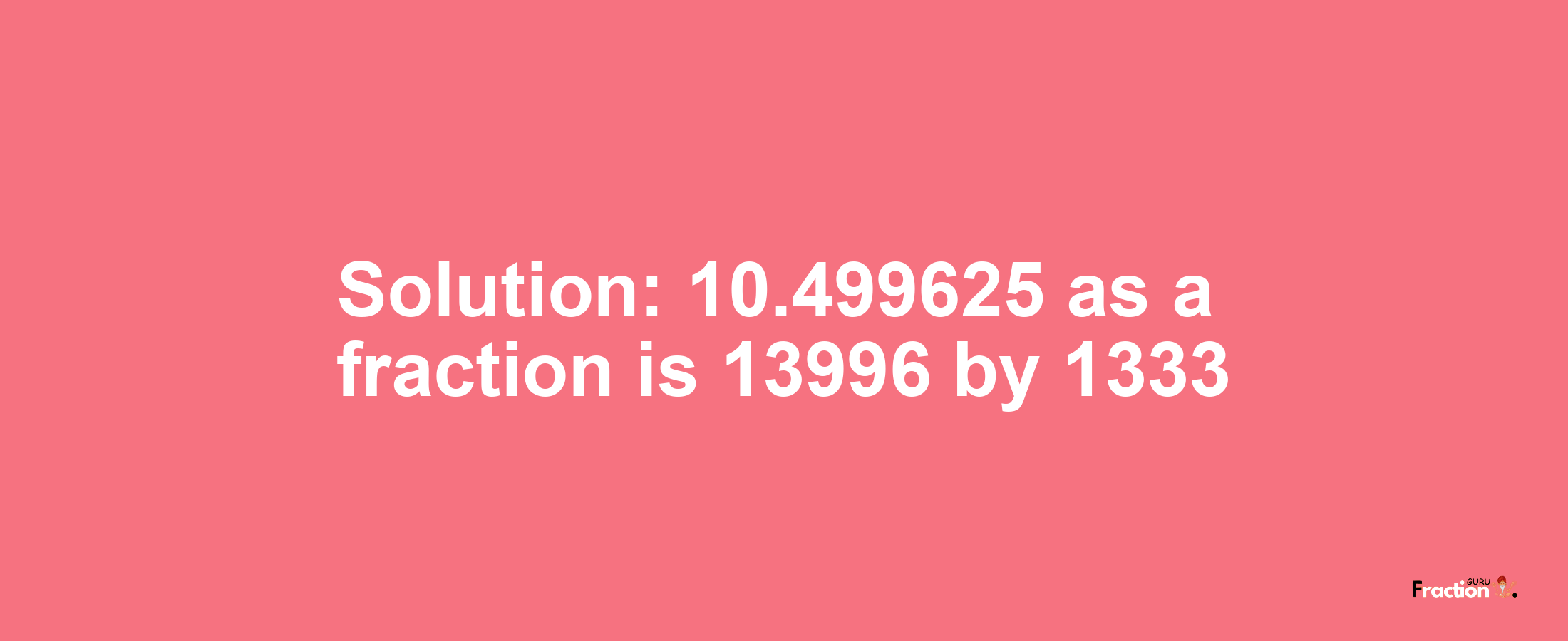 Solution:10.499625 as a fraction is 13996/1333